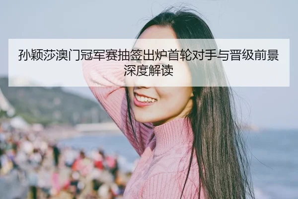 孙颖莎澳门冠军赛抽签出炉首轮对手与晋级前景深度解读