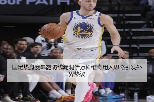 国足热身赛暴露防线漏洞伊万科维奇用人思路引发外界热议